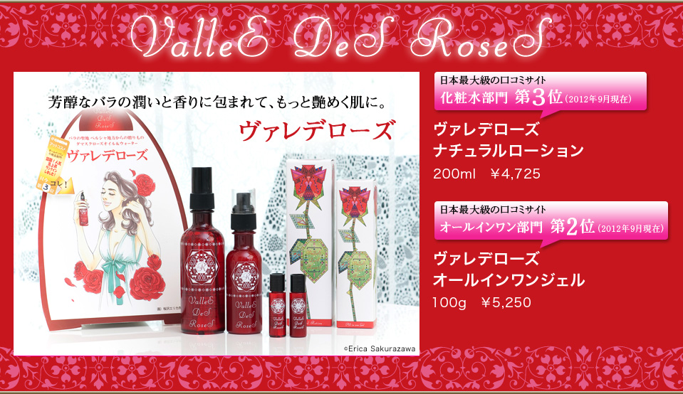芳醇なバラの潤いと香りに包まれて、もっと艶めく肌に。ヴァレデローズ 日本最大級の口コミサイト化粧水部門 第３位（2012年9月現在）ヴァレデローズ ナチュラルローション200ml ￥4,725 / 日本最大級の口コミサイトオールインワン部門 第2位（2012年9月現在）ヴァレデローズ オールインワンジェル100g ￥5,250