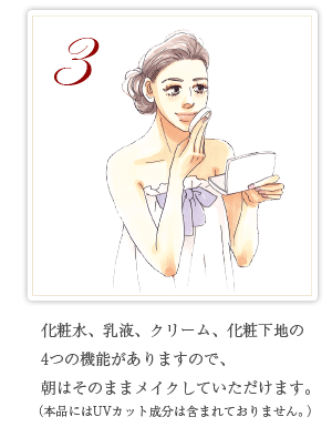 3 化粧水、乳液、クリーム、化粧下地の4つの機能がありますので、朝はそのままメイクしていただけます。（本品にはUVカット成分は含まれておりません。）