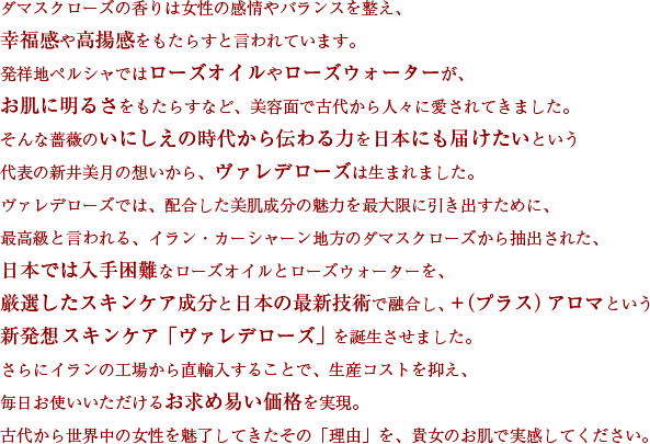 ダマスクローズの香りは女性の感情やバランスを整え、幸福感や高揚感をもたらすと言われています。発祥地ペルシャではローズオイルやローズウォーターが、お肌に明るさをもたらすなど、美容面で古代から人々に愛されてきました。そんな薔薇のいにしえの時代から伝わる力を日本にも届けたいという代表の新井美月の想いから、ヴァレデローズは生まれました。ヴァレデローズでは、配合した美肌成分の魅力を最大限に引き出すために、最高級と言われる、イラン・カーシャーン地方のダマスクローズから抽出された、日本では入手困難なローズオイルとローズウォーターを、厳選したスキンケア成分と日本の最新技術で融合し、＋（プラス）アロマという新発想スキンケア「ヴァレデローズ」を誕生させました。さらにイランの工場から直輸入することで、生産コストを抑え、毎日お使いいただけるお求め易い価格を実現。古代から世界中の女性を魅了してきたその「理由」を、貴女のお肌で実感してください。