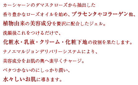 カーシャーンのダマスクローズから抽出した香り豊かなローズオイルを始め、プラセンタやコラーゲン他、植物由来の美容成分を贅沢に配合したジェル。洗顔後これをつけるだけで、化粧水・乳液・クリーム・化粧下地の役割を果たします。ナノエマルジョンデリバリーシステムにより、美容成分をお肌の奥へ素早くチャージ。ベタつかないのにしっかり潤い、水々しいお肌に導きます。