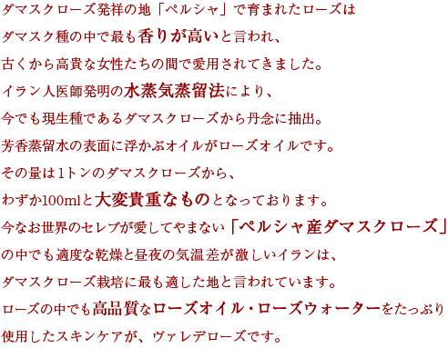 ダマスクローズ発祥の地「ペルシャ」で育まれたローズはダマスク種の中で最も香りが高いと言われ、古くから高貴な女性たちの間で愛用されてきました。イラン人医師発明の水蒸気蒸留法により、今でも現生種であるダマスクローズから丹念に抽出。芳香蒸留水の表面に浮かぶオイルがローズオイルです。その量は1トンのダマスクローズから、わずか100mlと大変貴重なものとなっております。今なお世界のセレブが愛してやまない「ペルシャ産ダマスクローズ」の中でも適度な乾燥と昼夜の気温差が激しいイランは、ダマスクローズ栽培に最も適した地と言われています。ローズの中でも高品質なローズオイル・ローズウォーターをたっぷり使用したスキンケアが、ヴァレデローズです。