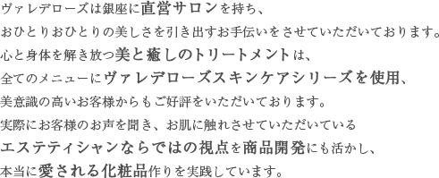 ヴァレデローズは銀座に直営サロンを持ち、おひとりおひとりの美しさを引き出すお手伝いをさせていただいております。心と身体を解き放つ美と癒しのトリートメントは、全てのメニューにヴァレデローズスキンケアシリーズを使用、美意識の高いお客様からもご好評をいただいております。実際にお客様のお声を聞き、お肌に触れさせていただいているエステティシャンならではの視点を商品開発にも活かし、本当に愛される化粧品作りを実践しています。