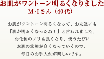 お肌がワントーン明るくなりましたM・Iさん（40代）お肌がワントーン明るくなって、お友達にも「肌が明るくなったね！」と言われました。お化粧のノリも良くなり、使うたびにお肌の状態が良くなっていくので、毎日のお手入れが楽しいです。