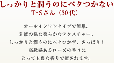 しっかりと潤うのにベタつかないT・Sさん（30代）オールインワンタイプで簡単。乳液の様な柔らかなテクスチャー。しっかりと潤うのにベタつかず、さっぱり！高級感あるローズの香りにとっても豊な香りで癒されます。