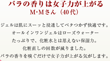 バラの香りは女子力が上がるM・Mさん（40代）ジェルは肌にスーッと浸透してベタつかず快適です。オールインワンジェルはローズウォーターたっぷりで、化粧水とは思えない保湿力。化粧直しの回数が減りました。バラの香りを嗅ぐだけで女子力が上がる気がします。