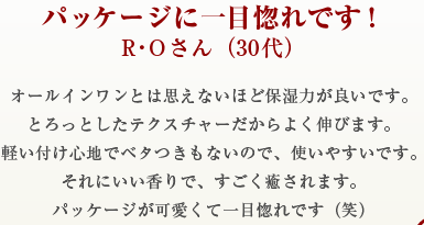 パッケージに一目惚れです！R・Oさん（30代）オールインワンとは思えないほど保湿力が良いです。とろっとしたテクスチャーだからよく伸びます。軽い付け心地でベタつきもないので、使いやすいです。それにいい香りで、すごく癒されます。パッケージが可愛くて一目惚れです（笑）